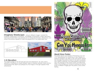 11
Mardi Gras Poster:
The poster above was created in Photoshop as an 18”
x 24” advertisement for Mardi Gras in New Orleans, LA.
Made for people to be able to view and quickly absorb
the message, the poster is meant to be seen by people
from medium distances. The simple graphics and layout
relay the message of the poster quickly and effectively.
While in the background numerous layering and opacity
levels of different images give the poster a hazy surreal
feeling.
Imaginary Streetscape: Using six different Images I created this
imaginary streetscape in Photoshop. Knowledge of Photoshop’s image adjustment
tools and transformation tools allowed me to manipulate the skew, perspective, and
scale of the photos needed to make the perspective in this streetscape work.
3-D Elevation:
The original image on the left looks flat and one dimensional. By using various
elements in Photoshop to create different types of shadows, textures, colors, and by
manipulating their depth and perspective, the image on the right appears three
dimensional.
 