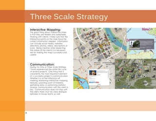 Three Scale Strategy
2
Communication:
During my time at Three Scale Strategy
I have experienced the entire life cycle
of several projects. One thing that is
consistently the most important element
of a successful project is communication.
Whether it is at the initial kick-off
meeting, explaining interactive mapping
features, updating point-of-interests,
gathering data, or performing statistics
analysis, communication with the client is
key. Communication does not stop with
the client, there must be clear dialogue
between in-house teams as well.
Interactive Mapping:
The great thing about interactive maps
is that they are flexible and adaptable.
Working with clients, I make sure that the
interactive points on the map have the
correct information needed. Information
can include social media, websites,
directions, photos, videos, descriptions or
icons. Being creative while respecting
the wishes of the clients is a necessary
skill for making the maps successful and
usable.
 