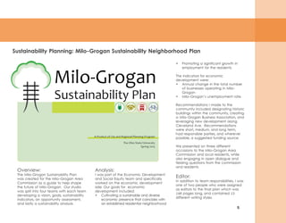 5
Sustainability Planning: Milo-Grogan Sustainability Neighborhood Plan
Overview:
The Milo-Grogan Sustainability Plan
was created for the Milo-Grogan Area
Commission as a guide to help shape
the future of Milo-Grogan. Our studio
was split into four teams with each team
developing a vision, goals, sustainability
indicators, an opportunity assessment,
and lastly a sustainability analysis.
•	 Promoting a significant growth in
employment for the residents.
The indicators for economic
development were:
•	 Annual change in the total number
of businesses operating in Milo-
Grogan
•	 Milo-Grogan’s unemployment rate.
Recommendations I made to the
community included designating historic
buildings within the community, creating
a Milo-Grogan Business Association, and
leveraging new development along
Cleveland Ave. Recommendations
were short, medium, and long term,
had responsible parties, and wherever
possible, a suggested funding source.
We presented on three different
occasions to the Milo-Grogan Area
Commission and local residents, while
also engaging in open dialogue and
fielding questions from the commission
and residents.
Editor:
In addition to team responsibilities, I was
one of two people who were assigned
as editors to the final plan which was
146 pages long, and contained 13
different writing styles.
Analysis:
I was part of the Economic Development
and Social Equity team and specifically
worked on the economic development
side. Our goals for economic
development included:
•	 Cultivating a sustainable and diverse
economic presence that coincides with
an established residential neighborhood
 