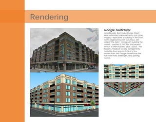 Rendering
Google SketchUp:
Using Google Sketchup, Google Street
View, estimated measurements, and other
images, I replicated a building in the Short
North neighborhood of Columbus, OH
called “The Hub”. Along with building the
model, I created a KMZ file, and several
layouts in SketchUp Pro 2014 Layout. The
model is made of several components,
materials, lines segments, and a few
models from the Google Warehouse like
the street tree, street light, and parking
meters.
 