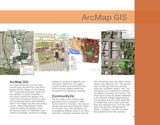 7
ArcMap GIS
ArcMap GIS:
The map furthest left and the map
furthest right are both from the same
project for the Village of West Liberty,
OH. That particular project dealt with
the addition of public amenities, in
this case a community garden and
community recreation center, to deal
with increasing obesity and diabetes
rates in the village and the surrounding
county. Recommendations where
made for where the garden could
be placed based on walkability and
overall accessibility, proximity to village
residents, and land availability, size,
and price. Data from the Logan
County Auditor and analytical tools
within ArcMap helped determine
locations for our propose amenities.
CommunityViz:
The two maps in the middle were
generated from a program called
CommunityViz in ArcMap. The map on
the left side was done using the “Build-
Out Wizard” tool. This tool allows you
to designate different zones in an area
and then customize scenarios with the
size of buildings, floor are ration, stories,
mixed, uses, setbacks, etc. The second
map on the right side was created
using the “Suitability Wizard” tool. This
tool allows you to determine suitability
for different scenarios and events. The
map above shows (in green) addresses
in the German Village neighborhood
of Columbus that are within 2,500 feet
of Schiller Park, are at least 1,000 feet
from any railroad tracks, and are 100%
within the German Village Historic
District. Address in red did not meet
the requirement for that scenario.
 