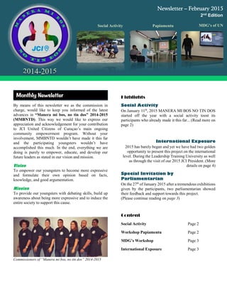 By means of this newsletter we as the commission in
charge, would like to keep you informed of the latest
advances in “Manera mi bos, no tin dos” 2014-2015
(MMBNTD). This way we would like to express our
appreciation and acknowledgement for your contribution
to JCI United Citizens of Curaçao’s main ongoing
community empowerment program. Without your
involvement, MMBNTD wouldn’t have made it this far
and the participating youngsters wouldn’t have
accomplished this much. In the end, everything we are
doing is purely to empower, educate, and develop our
future leaders as stated in our vision and mission.
Vision
To empower our youngsters to become more expressive
and formulate their own opinion based on facts,
knowledge, and good argumentation.
Mission
To provide our youngsters with debating skills, build up
awareness about being more expressive and to induce the
entire society to support this cause.
Commissioners of “Manera mi bos, no tin dos” 2014-2015
Highlights
On January 11th
, 2015 MANERA MI BOS NO TIN DOS
started off the year with a social activity toost its
participants who already made it this far... (Read more on
page 2)
2015 has barely began and yet we have had two golden
opportunity to present this project on the international
level. During the Leadership Training University as well
as through the visit of our 2015 JCI President. (More
details on page 4)
On the 27th
of January 2015 after a tremendous exhibitions
given by the participants, two parliamentarian showed
their feedback and support towards this project.
(Please continue reading on page 3)
Content
Social Activity Page 2
Workshop Papiamentu Page 2
MDG’s Workshop Page 3
International Exposure Page 3
Newsletter – February 2015
2nd Edition
MDG’s of UNPapiamentuSocial Activity
Monthly Newsletter
 