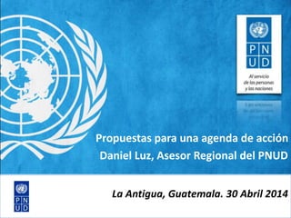 Propuestas para una agenda de acción
Daniel Luz, Asesor Regional del PNUD
La Antigua, Guatemala. 30 Abril 2014
 