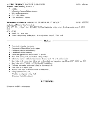 MASTERS OF SCIENCE: MATERIAL ENGINEERING 08/2014 to Current
Alabama A&M University, Normal, AL
3.1 GPA
Information Systems Updates courses
Software Design courses
C, C++, C# training
Finite Mathematics training
BACHELOR OF SCIENCE: ELECTRICAL ENGINEERING TECHNOLOGY 08/2007 to 06/2012
Alabama A&M University, Normal, AL
GPA: GPA: 3.0 / 4.0 Dean's List - 2008, 2009 1st Place Engineering senior project & undergraduate research -2010,
2011
GPA: 3.5 / 4.0
Dean's List - 2008, 2009
1st Place Engineering senior project & undergraduate research -2010, 2011
SKILLS
Competent in running machinery.
Competent in Master Clean/Surface clean.
Competent in setting up machinery.
Competent in trouble shooting.
Identify 6S opportunities and sustain the 6S process.
Basic math, writing skills, and problem solving abilities.
Effectively interface with other departments if senior level (4th level) isn't available.
Knowledge of all current state, federal and local standards and regulations, e.g., FDA, cGMP, OSHA, and DEA.
Knowledge of 21-CFR-210, 21-CFR-211 and ICH Guidelines.
Technical and quality background related to pharmaceuticals.
Knowledge of Six Sigma tools.
Working knowledge of electronic batch record systems.
Strong communication skills.
 Qualified investigative writing Tech
 Document Control Coordinator.
REFERENCES
References Available upon request
 