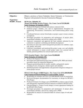 Amir Assarpour, P. E. amir.assarpour@gmail.com
Objective: Obtain a position as Senior Scheduler, Senior Estimator, or Construction
Engineer with potential to become Construction Manager.
Experience
09/2009 – Present MCSS, Inc., Holmdel, NJ
Throgs Neck Bridge Security Project – Est. Const. Cost of $19,500,000
Senior Estimator & Scheduler (P6/P3)
• Produced the Engineers Estimate and analyze contractors bids
• Finalized project schedule, cost, and its implementation throughout the
Engineering, Procurement, Construction, and Commissioning phases using
P6
• Coordinated between various firms/trades on project scope to insure common
assumptions
• Developed procedures for preparation and maintenance of project plans,
master/detail schedules, and activity coding such as WBS
• Analyzed, commented, and approved the final schedule submitted by the
contractors to optimize cost/timing and identify discrepancies
• Executed cost and scope control management procedures for schedule, scope,
risk, quality, and issues
• Collected, consolidated, and monitored the project scope, cost, and schedule
control information to ensure overall project status was assessed and to
identify potential problems for corrective/preventive actions
NYPA Security Project – Est. Const. Cost of $2,800,000
Senior Estimator & Scheduler (P6)
• Produced the Engineers Estimate
• Developed and implemented project time schedule by P6, WBS and related
procedures based on contractual obligations
• Prepared and distributed the bi-weekly, monthly, and quarterly reports
including S-curve, histograms, tabular reports and schedules
• Identified potential risks/opportunities and generated mitigation strategies to
ensure project success
MTACC-ESA Project (LIRR Project) – Est. Const. Cost of $11,000,000,000
Value Engineer/Estimator/Budget & Constructability Analyst
• Responsible for estimates and TIAs of $3,000,000,000 worth of construction
• Reviewed Designers documentation for consistency in design for MTACC-
ESA Project
• Produced Estimates for changes up to $30,000,000 to contract scope of work,
and subsequently negotiated with the Contractor on behalf of MTACC-ESA
• Checked Budget vs. Scope of work changes to insure appropriate funding for
the MTACC-ESA Project
• Developed procedures for preparation and maintenance of project plans,
master/detail schedules, and activity coding such as WBS
• Responsible for analysis of contractors Bids for various scopes of work and
contracts
 