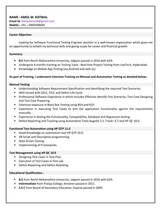 NAME : AMOL M. KOTWAL
Email Id: Kotwalamol4@gmail.com
Mobile : +91 – 9409348649
Career Objective:
Looking for Software Functional Testing Engineer position in a well-known organization which gives me
an opportunity to exhibit my technical skills and giving scope for career and financial growth.
Summary:
• B.E from North Maharashtra University, Jalgaon passed in 2016 with 62%
• Undergone 4 months training on Testing Tools - Real time Project Testing from LiveTech, Hyderabad.
• Knowledge on Mobile App Testing (ios,Android and web os)
As part of Training, I underwent intensive Training on Manual and Automation Testing as detailed below:
Manual Testing
 Understanding Software Requirement Specification and identifying the required Test Scenarios.
 Well versed with SDLC, STLC and Defect Life Cycle.
 Professional Software Experience in which includes Effective identify Test Scenarios, Test Case Designing
and Test Case Preparing.
 Extensive exposure in Black Box Testing using BVA and ECP.
 Experience in executing Test Cases to test the application functionality against the requirements
manually.
 Experience in testing the Functionality, Compatibility, Database and Regression testing.
 Defect Reporting and Tracking using Automation Tools Bugzilla 3.3, Track+ 3.7 and HP QC 10.0.
Functional Test Automation using HP QTP 11.0
 Good Knowledge on automation tool HP QTP 10.0.
 VB Script and Descriptive programming.
 Data Driven Testing.
 Implementing of Frameworks.
Test Management using HP QC 10.0
 Designing Test Cases in Test Plan.
 Execution of Test Cases in Test Lab.
 Defect Reporting and Defect Retesting.
Educational Qualification :
 B.E from North Maharashtra University, Jalgaon passed in 2016 with 62%.
 Intermediate from Pratap College, Amalner passed in 2011.
 S.S.C from Board of Secondary Education, Gujarat passed in 2009.
 