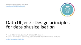 Data Objects: Design principles
for data physicalisation
R. Sosa, V. Gerrard, A. Esparza, R. Torres and R. Napper
Auckland University of Technology, New Zealand & Monash University, Australia
ricardo.sosa@monash.edu
International Design Conference 2018 :: D316
https://doi.org/10.21278/idc.2018.0125
 