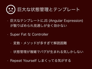 巨大な状態管理とテンプレート
• 巨大なテンプレートにJS (Angular Expression)
が散りばめられ見通しが全く効かない
• Super Fat な Controller
• 変数・メソッドが多すぎて解読困難
• 状態管理が複雑でバグが生まれる気しかしない
• Repeat Yourself しまくってる気がする
 