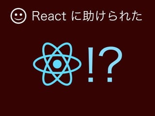 React に助けられた
!?
 