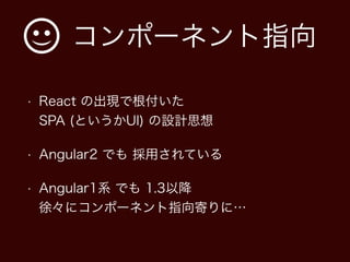 コンポーネント指向
• React の出現で根付いた 
SPA (というかUI) の設計思想
• Angular2 でも 採用されている
• Angular1系 でも 1.3以降 
徐々にコンポーネント指向寄りに…
 
