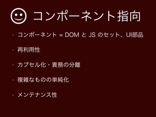 コンポーネント指向
• コンポーネント = DOM と JS のセット、UI部品
• 再利用性
• カプセル化・責務の分離
• 複雑なものの単純化
• メンテナンス性
 