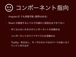コンポーネント指向
• AngularJS でも実践可能 (限界はある)
• React の推奨するレベルでの細かい部品化はできてない
• 辛くならない大きさのコンポーネントを見極める
• コンポーネントのライフサイクルを見極める
• Tooltip、吹き出し、モーダルのようなUIパーツは迷いなく
ドンドン切り出す
 