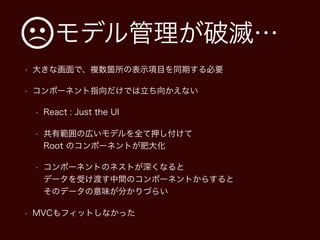 モデル管理が破滅…
• 大きな画面で、複数箇所の表示項目を同期する必要
• コンポーネント指向だけでは立ち向かえない
• React : Just the UI
• 共有範囲の広いモデルを全て押し付けて 
Root のコンポーネントが肥大化
• コンポーネントのネストが深くなると 
データを受け渡す中間のコンポーネントからすると 
そのデータの意味が分かりづらい
• MVCもフィットしなかった
 