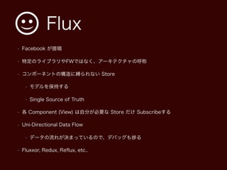 Flux
• Facebook が提唱
• 特定のライブラリやFWではなく、アーキテクチャの呼称
• コンポーネントの構造に縛られない Store
• モデルを保持する
• Single Source of Truth
• 各 Component (View) は自分が必要な Store だけ Subscribeする
• Uni-Directional Data Flow
• データの流れが決まっているので、デバッグも る
• Fluxxor, Redux, Reﬂux, etc..
 