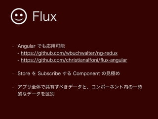 Flux
• Angular でも応用可能 
- https://github.com/wbuchwalter/ng-redux 
- https://github.com/christianalfoni/ﬂux-angular
• Store を Subscribe する Component の見極め
• アプリ全体で共有すべきデータと、コンポーネント内の一時
的なデータを区別
 