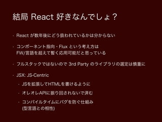 結局 React 好きなんでしょ？
• React が数年後にどう扱われているかは分からない
• コンポーネント指向・Flux という考え方は  
FW/言語を超えて暫く応用可能だと思っている
• フルスタックではないので 3rd Party のライブラリの選定は慎重に
• JSX: JS-Centric
• JSを拡張してHTMLを書けるように
• オレオレAPIに振り回されないで済む
• コンパイルタイムにバグを防ぐ仕組み 
(型言語との相性)
 