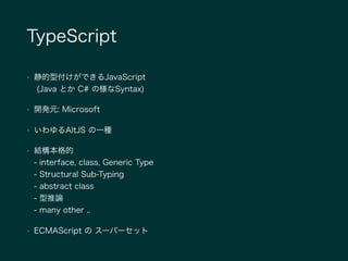 TypeScript
• 静的型付けができるJavaScript 
(Java とか C# の様なSyntax)
• 開発元: Microsoft
• いわゆるAltJS の一種
• 結構本格的 
- interface, class, Generic Type 
- Structural Sub-Typing 
- abstract class 
- 型推論 
- many other ..
• ECMAScript の スーパーセット
 