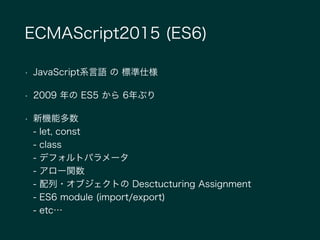 ECMAScript2015 (ES6)
• JavaScript系言語 の 標準仕様
• 2009 年の ES5 から 6年ぶり
• 新機能多数 
- let, const 
- class 
- デフォルトパラメータ 
- アロー関数 
- 配列・オブジェクトの Desctucturing Assignment 
- ES6 module (import/export) 
- etc…
 