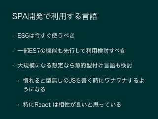 SPA開発で利用する言語
• ES6は今すぐ使うべき
• 一部ES7の機能も先行して利用検討すべき
• 大規模になる想定なら静的型付け言語も検討
• 慣れると型無しのJSを書く時にワナワナするよ
うになる
• 特にReact は相性が良いと思っている
 