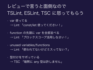 レビューで言うと面倒なので
TSLint, ESLint, TSC に怒ってもらう
• var 使ってる 
→ Lint 「const/let 使ってください！」
• function の先頭に var を全部並べる 
→ Lint 「ブロックスコープ活用しなさい！」
• unused variables/functions 
→ Lint 「使われてないけどミスってない？」
• 型付けをサボっている 
→ TSC 「暗黙に any 型は許しません」
 