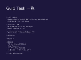 Gulp Task 一覧
• キャッシュ対策 
- RevisionHash for JS, CSS, 画像ファイル ( e.g. app-9x9x9x.js ) 
- 3rd Party 製ライブラリの Bundle
• パフォーマンス対策 
- GZip 圧縮 for JS, CSS (e.g. app.js.gz ) 
- minify, uglify for JS, CSS
• TypeScript ビルド: Browserify, Babel, TSC
• SASSビルド
• ESJビルド
• 開発支援 
- TS-Lint, ES-Lint, SASS-Lint 
- Gulp-Webserver 
- ソースマップ for TS, SASS 
- 各種 watch (インクリメンタルビルド)
• その他、細かいもの多数…
 