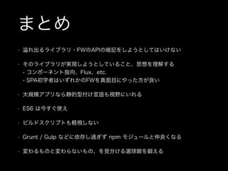 まとめ
• れ出るライブラリ・FWのAPIの暗記をしようとしてはいけない
• そのライブラリが実現しようとしていること、思想を理解する 
- コンポーネント指向、Flux、etc. 
- SPA初学者はいずれかのFWを真面目にやった方が良い
• 大規模アプリなら静的型付け言語も視野にいれる
• ES6 は今すぐ使え
• ビルドスクリプトも軽視しない
• Grunt / Gulp などに依存し過ぎず npm モジュールと仲良くなる
• 変わるものと変わらないもの、を見分ける選球眼を鍛える
 