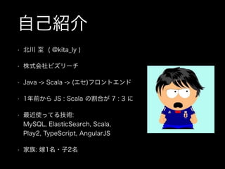 自己紹介
• 北川 至 ( @kita_ly )
• 株式会社ビズリーチ
• Java -> Scala -> (エセ)フロントエンド
• 1年前から JS : Scala の割合が 7 : 3 に
• 最近使ってる技術: 
MySQL, ElasticSearch, Scala,  
Play2, TypeScript, AngularJS
• 家族: 嫁1名・子2名
 