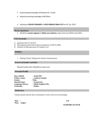 • Good working knowledge of Windows XP, 7 and 8.
• Advanced working knowledge of MS Office.
• Working as SERVICE ENGINEER in SPICE MOBILES INDIA LTD from 6th
jan ,2015
• Worked as service engineer at Nokia care solutions, Jaipur from june 2014 to dec 2014.
1. Qualified AFCAT 02/2013.
2. Participated at Intra School Quiz Competition in 2007 & 2008.
3. Seminar on Microprocessor at College Level.
1. Playing Cricket, making new friends, listening music.
Extra Curricular Activities
Played Cricket and volleyball at state level.
Personal Profile
Date of Birth : 23.06.1993
Father’s name : Ashok kr Pandey
Gender :`Male.
Marital Status : Unmarried.
Languages Known : Hindi, English (UK).
Nationality : Indian.
References
. I hereby declare that the above information is true to best of my knowledge.
Date : S/d-
Place : Jaipur
RABINDRA KUMAR
Work Experience
CO-Curricular
Hobbies
 