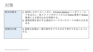 対策
https://www.ipa.go.jp/files/000017316.pdf 41
根本的解決 1. HTTPレスポンスヘッダに、X-Frame-Options ヘッダフィール
ドを出力し、他ドメ インのサイトからの frame 要素や iframe
要素による読み込みを制限する。
2. 重要処理を実行する直前のページでパスワードの再入力を求
める
保険的対策 3. 重要な処理は一連の操作をマウスのみで実行できないように
する
 