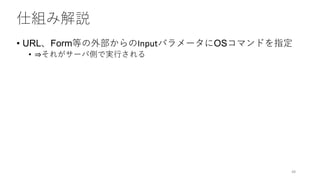 仕組み解説
• URL、Form等の外部からのInputパラメータにOSコマンドを指定
• ⇒それがサーバ側で実行される
48
 