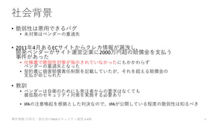 社会背景
• 脆弱性は悪用できるバグ
• 未対策はベンダーの重過失
• 2011年4月あるECサイトからクレカ情報が漏洩し、
開発ベンダーがサイト運営企業に2000万円超の賠償金を支払う
事件があった
• 仕様書で脆弱性対策が指示されていなかったにもかかわらず
ベンダーの重過失となった
• 契約書に損害賠償責任制限を記載していたが、それを超える賠償金の
支払が命じられた
• 教訓
• ベンダーは自衛のためにも発注者からの要求はなくても
最低限のセキュリティ対策を実施する必要あり
• IPAの注意喚起を根拠とした判決なので、IPAが公開している程度の脆弱性は知るべき
事件情報 引用元：徳丸浩のWebセキュリティ教室 3-4章 5
 