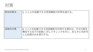 対策
https://www.ipa.go.jp/files/000017316.pdf 50
根本的解決 1. シェルを起動できる言語機能の利用を避ける。
保険的対策 2. シェルを起動できる言語機能を利用する場合は、その引数を
構成する全ての変数に 対してチェックを行い、あらかじめ許可
した処理のみを実行する。
 