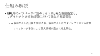 仕組み解説
• URL等のパラメータに別のサイト内URLを直接指定し、
リダイレクトさせる処理において発生する脆弱性
• ⇒ 外部サイトのURLを指定され、外部サイトにリダイレクトさせる攻撃
フィッシング手法により個人情報が盗まれる危険性。
56
 
