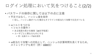 ログイン処理において気をつけること(2/2)
• パスワードの保存に関しては以下の点に注意
• 平文ではなく、ハッシュ値を保存
• 但し、ハッシュ値がバレた場合もオフラインの総当たり攻撃で元文がバレる
• ⇒ソルトをつける
＜ソルトの要件＞
• ある程度の長さを確保（20文字程度）
• ユーザごとに異なるものにする
• 例：乱数やユーザIDを使用
• ⇒総当たり攻撃への対処として、ハッシュの計算時間を長くするため、
ストレッチングも実行（例：1000回）
69
 