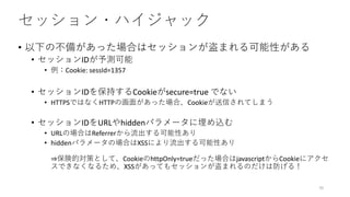セッション・ハイジャック
• 以下の不備があった場合はセッションが盗まれる可能性がある
• セッションIDが予測可能
• 例：Cookie: sessId=1357
• セッションIDを保持するCookieがsecure=true でない
• HTTPSではなくHTTPの画面があった場合、Cookieが送信されてしまう
• セッションIDをURLやhiddenパラメータに埋め込む
• URLの場合はReferrerから流出する可能性あり
• hiddenパラメータの場合はXSSにより流出する可能性あり
⇒保険的対策として、CookieのhttpOnly=trueだった場合はjavascriptからCookieにアクセ
スできなくなるため、XSSがあってもセッションが盗まれるのだけは防げる！
70
 