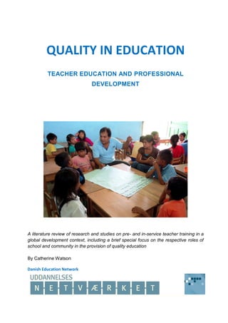 QUALITY IN EDUCATION
TEACHER EDUCATION AND PROFESSIONAL
DEVELOPMENT
A literature review of research and studies on pre- and in-service teacher training in a
global development context, including a brief special focus on the respective roles of
school and community in the provision of quality education
By Catherine Watson
Danish Education Network
 