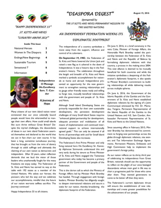 August 15, 2016
“DIASPORA DIGEST”
Sponsored by
THE ST.KITTS AND NEVIS PERMANENT MISSION TO
THE UNITED NATIONS
Inside This Issue
National Heroes 2
Women In The Diaspora 3
Endings/New Beginnings 4
Sustainable Tourism 5
Sensational 7 6
Information 8
The independence of a country symbolizes a
move away from the support, influence and
control of its colonizers.
On September 19, 1983, the Federation of
St. Kitts and Nevis lowered the Union Jack and
raised a new flag as it ushered in the dawn of
Independence. It was a historic day in the Fed-
eration’s history. The celebration throughout
the length and breadth of St. Kitts and Nevis
marked a symbolic accomplishment for nation-
als at home and abroad. Independence pre-
sented an opportunity for the new govern-
ment to strengthen existing relationships and
to gauge other friendly states ready and willing
to forge new, mutually beneficial relationships
with the government and people of St. Kitts
and Nevis.
Although Small Island Developing States are
primarily responsible for their own sustainable
development, the persistent development
challenges of many Small Island States requires
“enhanced global partnership for development,
adequate provision and mobilization of all
means of implementation and continued inter-
national support to achieve internationally
agreed goals.” This can only be attained if all
forms of partnerships with and for Small Island
Developing States also increases.
The Federation’s first Prime Minister and only
living national hero His Excellency Sir. Kenne-
dy Alphonse Simmonds understood this and
very early during his tenure as Prime Minister
of St. Kitts and Nevis engaged the Taiwanese
government who today has become a primary
partner of the Government and people of the
Federation.
This is the clarion call to which the Ministry of
Foreign Affairs led by Minister Mark Brantley
has heeded. Through engagement with foreign
leaders, Minister Brantley has diligently sought
to deepen international relations and secure a
stake for our nation, thereby broadening the
diplomatic footprint of the Federation.
On June 4, 2016, in a brief ceremony in Ha-
vana Cuba, Minister of Foreign Affairs, the
Honorable Mark Brantley sealed the part-
nership between the Federation of St. Kitts
and Nevis and the Republic of Belarus by
formalizing diplomatic relations with that
country, a process in the making since 2004.
This new alliance is deemed to be mutually
beneficial for both countries and while the
initiative symbolizes a deepening of the Fed-
eration’s diplomatic footprint, it also speaks
to Minster Brantley’s commitment to build-
ing relationships all while delivering results
across multiple spheres.
On June 6, 2016, the Government of the
Islamic Republic of the Gambia and the Gov-
ernment of St. Kitts and Nevis established
diplomatic relations by the signing of a Joint
Communiqué witnessed by H.E. Dr. Mama-
dou Tangara, Permanent Representative of
the Islamic Republic of the Gambia to the
United Nations and H.E. Sam Condor, Am-
bassador Permanent Representative of St.
Kitts and Nevis to the United Nations.
Since assuming office in February 2015, Min-
ister Brantley has demonstrated his commit-
ment to forging new partnerships across the
globe through diplomatic relations, visa waiv-
ers and Tax Information Exchange Agree-
ments. Permanent Missions, Embassies and
High Commission help to implement the
government’s foreign policy.
As our nation reflects on its thirty third year
of celebrating its independence from Great
Britain, nationals should use the opportunity
to reflect on the plight of our once besieged
descendants whose main goal in life was to
chart a progressive path for those who came
after them. They wanted generations to
come to be better off than they were.
The Federation’s current diplomatic thrust
will ensure the establishment of new rela-
tionships and create greater possibilities for
the advancement of our people.
AN INDEPENDENT FEDERATION WIDENS ITS
DIPLOMATIC FOOTPRINT
Independence
33 Message
His Excellency
Sam. T. Con-
dor
A Journey of
Hope
Many citizens of our twin island nation never
envisioned that our once colonially bound
people would have the wherewithal to man-
age their own affairs. How could small islands
like ours thrive without Great Britain? De-
spite the myriad challenges, the descendants
of slaves in our twin island Federation assert-
ed themselves and declared to the world that
we can in fact chart our own course. It has
been a long, sometime tumultuous journey,
that has brought us from the mire of slavery
through to adult suffrage and ultimately the
claiming of our own nation as democratic and
independent. After 33 years, sober reflection
demands that we laud the vision of those
leaders who unashamedly fought for the many
freedoms we enjoy today. The Federation of
St. Kitts and Nevis has earned its way at the
table with 192 states as a member of the
United Nations. We salute our heroes; the
pioneers who led the way and we celebrate
our accomplishments, mindful that the future
of our nation warrants selfless sacrifice. The
Journey continues!
Happy Independence 33 to all citizens.
“HAPPY INDEPENDENCE 33”
ST. KITTS AND NEVIS
“COUNTRY ABOVE SELF”
 