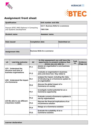 Assignment front sheet
Qualification Unit number and title
Pearson BTEC HND Diploma in Computing
and Systems Development
Unit 1: Business Skills for e-commerce
Y/601/1244
Student name Assessor name
Date issued Completion date Submitted on
Assignment title
Business Skills for e-commerce
LO Learning outcome
(LO)
AC
In this assessment you will have the
opportunity to present evidence that
shows you are able to:
Task
no.
Evidence
(Page no)
LO1: Understand the
structure and aims of
business organisations
P1.1
assess an organisation’s core business
functions
P1.2
evaluate an organisation’s business
aims and show how they relate to
LO2: Understand the impact
of e-Commerce
P2.1
analyse the impact, including the risks,
of introducing an e-Commerce system to
an organisation
P2.2
discuss the global impact of e-
Commerce on society
LO3 Be able to use different
e-business models
P3.1
Investigate market potential for an e-
Commerce opportunity
P3.2
Evaluate current e-Commerce systems in
use by organisations
P3.3
Discuss the financial implications of an
e-Commerce solution
P3.4
Design an e-Commerce solution
P3.5
Evaluate the suitability of an e-
Commerce solution.
Learner declaration
 