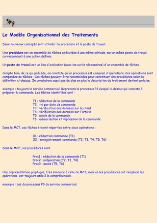Le Modèle Organisationnel des Traitements
Deux nouveaux concepts sont utilisés : la procédure et le poste de travail.
Une procédure est un ensemble de tâches exécutées à une même période, sur un même poste de travail,
correspondant à une action définie.
Un poste de travail est un lieu d'exécution (avec les outils nécessaires) d'un ensemble de tâches.
Compte tenu de ce qui précède, on constate qu'un processus est composé d'opérations. Ces opérations sont
composées de tâches . Ces tâches peuvent être recombinées pour constituer des procédures selon la
définition ci-dessus. On constatera aussi que de plus en plus la description du traitement devient précise.
exemple : toujours le service commercial. Reprenons le processus P3 évoqué ci-dessus qui consiste à
préparer la commande. Les tâches identifiées sont :
T1 : rédaction de la commande
T2 : tri par date de commande
T3 : vérification des données sur le client
T4 : vérification des données sur l'article
T5 : saisie de la commande
T6 : mémorisation et impression de la commande
Dans le MCT, ces tâches étaient réparties entre deux opérations :
O1 : rédaction commande (T1)
O2 : enregistrement commande (T2, T3, T4, T5, T6)
Dans le MOT, les procédures sont
Proc1 : rédaction de la commande (T1)
Proc2 : préparation (T2, T3, T4)
Proc3 : saisie (T5, T6)
Une représentation graphique, très similaire à celle du MCT, mais où les procédures ont remplacé les
opérations, est toujours utile à la compréhension.
exemple : cas du processus P3 du service commercial.
 