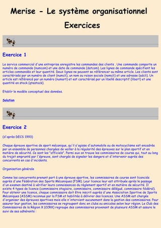 Merise - Le système organisationnel
Exercices
Exercice 1
Le service commercial d'une entreprise enregistre les commandes des clients . Une commande comporte un
numéro de commande (numcom) et une date de commande (datcom). Les lignes de commande spécifient les
articles commandés et leur quantité. Deux lignes ne peuvent se référencer au même article. Les clients sont
caractérisés par un numéro de client (numcli), un nom ou raison sociale (nomcli) et une adresse (adcli). Un
article est référencé par un numéro (numart) et est caractérisé par un libellé descriptif (libart) et une
quantité en stock (qtestock).
Etablir le modèle conceptuel des données.
Solution
Exercice 2
(d'après DECS 1993)
Chaque épreuve sportive de sport mécanique, qu'il s'agisse d'automobile ou de motocyclisme est encadrée
par un ensemble de personnes chargées de veiller à la régularité des épreuves sur le plan sportif et en
matière de sécurité. Ce sont les "officiels". Parmi eux on trouve les commissaires de course qui, tout au long
du trajet emprunté par l'épreuve, sont chargés de signaler les dangers et d'intervenir auprès des
concurrents en cas d'incidents.
Organisation générale
Comme les concurrents prenant part à une épreuve sportive, les commissaires de course sont licenciés
auprès d'une Fédération des Sports Mécaniques (FSM). Leur licence leur est attribuée après le passage
d'un examen destiné à vérifier leurs connaissances du règlement sportif et en matière de sécurité. Il
existe 4 types de licence (commissaire stagiaire, commissaire, commissaire délégué, commissaire fédéral).
Pour obtenir une licence, chaque commissaire doit être inscrit auprès d'une Association Sportive de Sports
Mécaniques (ASSM) reconnue par la FSM et habilitée à délivrer des licences. Une ASSM est chargée
d'organiser des épreuves sportives mais elle n'intervient aucunement dans la gestion des commissaires. Pour
assurer leur gestion, les commissaires se regroupent donc en clubs ou amicales selon leur région. Le Club des
Commissaires de la Région X (CCRX) regroupe des commissaires provenant de plusieurs ASSM et assure le
suivi de ses adhérents :
 