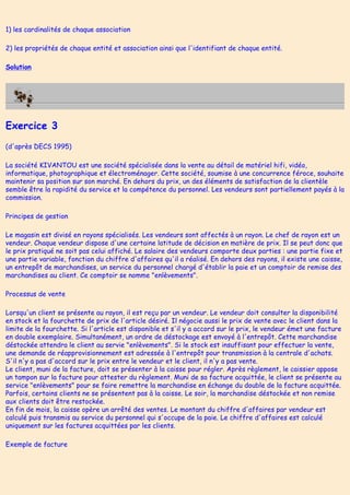 1) les cardinalités de chaque association
2) les propriétés de chaque entité et association ainsi que l'identifiant de chaque entité.
Solution
Exercice 3
(d'après DECS 1995)
La société KIVANTOU est une société spécialisée dans la vente au détail de matériel hifi, vidéo,
informatique, photographique et électroménager. Cette société, soumise à une concurrence féroce, souhaite
maintenir sa position sur son marché. En dehors du prix, un des éléments de satisfaction de la clientèle
semble être la rapidité du service et la compétence du personnel. Les vendeurs sont partiellement payés à la
commission.
Principes de gestion
Le magasin est divisé en rayons spécialisés. Les vendeurs sont affectés à un rayon. Le chef de rayon est un
vendeur. Chaque vendeur dispose d'une certaine latitude de décision en matière de prix. Il se peut donc que
le prix pratiqué ne soit pas celui affiché. Le salaire des vendeurs comporte deux parties : une partie fixe et
une partie variable, fonction du chiffre d'affaires qu'il a réalisé. En dehors des rayons, il existe une caisse,
un entrepôt de marchandises, un service du personnel chargé d'établir la paie et un comptoir de remise des
marchandises au client. Ce comptoir se nomme "enlèvements".
Processus de vente
Lorsqu'un client se présente au rayon, il est reçu par un vendeur. Le vendeur doit consulter la disponibilité
en stock et la fourchette de prix de l'article désiré. Il négocie aussi le prix de vente avec le client dans la
limite de la fourchette. Si l'article est disponible et s'il y a accord sur le prix, le vendeur émet une facture
en double exemplaire. Simultanément, un ordre de déstockage est envoyé à l'entrepôt. Cette marchandise
déstockée attendra le client au servie "enlèvements". Si le stock est insuffisant pour effectuer la vente,
une demande de réapprovisionnement est adressée à l'entrepôt pour transmission à la centrale d'achats.
S'il n'y a pas d'accord sur le prix entre le vendeur et le client, il n'y a pas vente.
Le client, muni de la facture, doit se présenter à la caisse pour régler. Après règlement, le caissier appose
un tampon sur la facture pour attester du règlement. Muni de sa facture acquittée, le client se présente au
service "enlèvements" pour se faire remettre la marchandise en échange du double de la facture acquittée.
Parfois, certains clients ne se présentent pas à la caisse. Le soir, la marchandise déstockée et non remise
aux clients doit être restockée.
En fin de mois, la caisse opère un arrêté des ventes. Le montant du chiffre d'affaires par vendeur est
calculé puis transmis au service du personnel qui s'occupe de la paie. Le chiffre d'affaires est calculé
uniquement sur les factures acquittées par les clients.
Exemple de facture
 