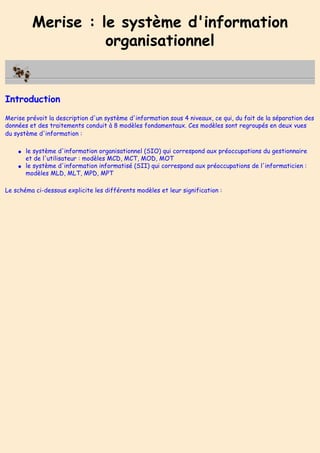 Merise : le système d'information
organisationnel
Introduction
Merise prévoit la description d'un système d'information sous 4 niveaux, ce qui, du fait de la séparation des
données et des traitements conduit à 8 modèles fondamentaux. Ces modèles sont regroupés en deux vues
du système d'information :
● le système d'information organisationnel (SIO) qui correspond aux préoccupations du gestionnaire
et de l'utilisateur : modèles MCD, MCT, MOD, MOT
● le système d'information informatisé (SII) qui correspond aux préoccupations de l'informaticien :
modèles MLD, MLT, MPD, MPT
Le schéma ci-dessous explicite les différents modèles et leur signification :
 