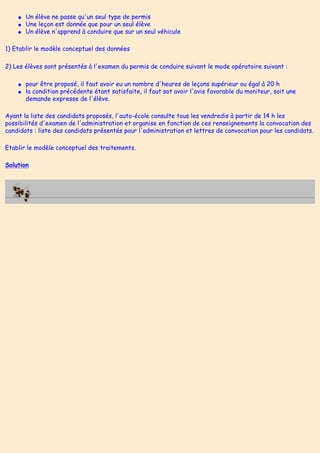 ● Un élève ne passe qu'un seul type de permis
● Une leçon est donnée que pour un seul élève
● Un élève n'apprend à conduire que sur un seul véhicule
1) Etablir le modèle conceptuel des données
2) Les élèves sont présentés à l'examen du permis de conduire suivant le mode opératoire suivant :
● pour être proposé, il faut avoir eu un nombre d'heures de leçons supérieur ou égal à 20 h
● la condition précédente étant satisfaite, il faut sot avoir l'avis favorable du moniteur, soit une
demande expresse de l'élève.
Ayant la liste des candidats proposés, l'auto-école consulte tous les vendredis à partir de 14 h les
possibilités d'examen de l'administration et organise en fonction de ces renseignements la convocation des
candidats : liste des candidats présentés pour l'administration et lettres de convocation pour les candidats.
Etablir le modèle conceptuel des traitements.
Solution
 