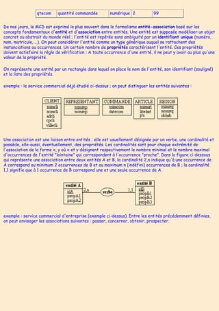 qtecom quantité commandée numérique 2 99
De nos jours, le MCD est exprimé le plus souvent dans le formalisme entité-association basé sur les
concepts fondamentaux d'entité et d'association entre entités. Une entité est supposée modéliser un objet
concret ou abstrait du monde réel ; l'entité est repérée sans ambiguïté par un identifiant unique (numéro,
nom, matricule, …). On peut considérer l'entité comme un type générique auquel se rattachent des
instanciations ou occurrences. Un certain nombre de propriétés caractérisent l'entité. Ces propriétés
doivent satisfaire la règle de vérification : A toute occurrence d'une entité, il ne peut y avoir au plus qu'une
valeur de la propriété.
On représente une entité par un rectangle dans lequel on place le nom de l'entité, son identifiant (souligné)
et la liste des propriétés.
exemple : le service commercial déjà étudié ci-dessus ; on peut distinguer les entités suivantes :
Une association est une liaison entre entités ; elle est usuellement désignée par un verbe, une cardinalité et
possède, elle-aussi, éventuellement, des propriétés. Les cardinalités sont pour chaque extrémité de
l'association de la forme x, y où x et y désignent respectivement le nombre minimal et le nombre maximal
d'occurrences de l'entité "lointaine" qui correspondent à l'occurrence "proche". Dans la figure ci-dessous
qui représente une association entre deux entités A et B, la cardinalité 2,n indique qu'à une occurrence de
A correspond au minimum 2 occurrences de B et au maximum n (indéfini) occurrences de B ; la cardinalité
1,1 signifie que à 1 occurrence de B correspond une et une seule occurrence de A.
exemple : service commercial d'entreprise (exemple ci-dessus). Entre les entités précédemment définies,
on peut envisager les associations suivantes : passer, concerner, obtenir, prospecter.
 