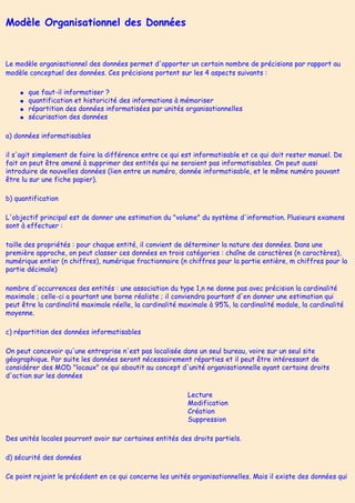 Modèle Organisationnel des Données
Le modèle organisationnel des données permet d'apporter un certain nombre de précisions par rapport au
modèle conceptuel des données. Ces précisions portent sur les 4 aspects suivants :
● que faut-il informatiser ?
● quantification et historicité des informations à mémoriser
● répartition des données informatisées par unités organisationnelles
● sécurisation des données
a) données informatisables
il s'agit simplement de faire la différence entre ce qui est informatisable et ce qui doit rester manuel. De
fait on peut être amené à supprimer des entités qui ne seraient pas informatisables. On peut aussi
introduire de nouvelles données (lien entre un numéro, donnée informatisable, et le même numéro pouvant
être lu sur une fiche papier).
b) quantification
L'objectif principal est de donner une estimation du "volume" du système d'information. Plusieurs examens
sont à effectuer :
taille des propriétés : pour chaque entité, il convient de déterminer la nature des données. Dans une
première approche, on peut classer ces données en trois catégories : chaîne de caractères (n caractères),
numérique entier (n chiffres), numérique fractionnaire (n chiffres pour la partie entière, m chiffres pour la
partie décimale)
nombre d'occurrences des entités : une association du type 1,n ne donne pas avec précision la cardinalité
maximale ; celle-ci a pourtant une borne réaliste ; il conviendra pourtant d'en donner une estimation qui
peut être la cardinalité maximale réelle, la cardinalité maximale à 95%, la cardinalité modale, la cardinalité
moyenne.
c) répartition des données informatisables
On peut concevoir qu'une entreprise n'est pas localisée dans un seul bureau, voire sur un seul site
géographique. Par suite les données seront nécessairement réparties et il peut être intéressant de
considérer des MOD "locaux" ce qui aboutit au concept d'unité organisationnelle ayant certains droits
d'action sur les données
Lecture
Modification
Création
Suppression
Des unités locales pourront avoir sur certaines entités des droits partiels.
d) sécurité des données
Ce point rejoint le précédent en ce qui concerne les unités organisationnelles. Mais il existe des données qui
 