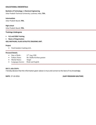 EDUCATIONAL CREDENTIALS
Bachelor of Technology in Chemical Engineering
Uttar Pradesh Technical University, Lucknow, India; 73%.
Intermediate
Uttar Pradesh Board; 70%.
High school
Uttar Pradesh Board; 70%.
Trainings Undergone
• H2S and SCBA Training.
• Name of Organization
IOCL MATHURA, FLUID CATALYTIC CRACKING UNIT.
Project
• Fluid Catalytic Cracking Unit .
Personal Details:
• Date of Birth : 15th
Aug,1990
• Fathers Name: Mr. Radha Krishan gautam
• Marital Status: Single
• Languages known: Hindi and English
DECLARATION:
I hereby declare that the information given above is true and correct to the best of my knowledge.
DATE: 27-10-2016 (AJAY KRASHAN GAUTAM)
 