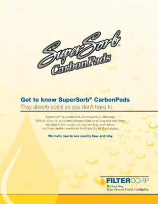 Get to know SuperSorb®
CarbonPads
They absorb costs so you don’t have to.
SuperSorb®
is a patented innovation of Filtercorp.
With it, your oil is filtered cleaner than anything else out there,
making it last longer, so you use less, save more,
and have more consistent food quality in the bargain.
We invite you to see exactly how and why.
 