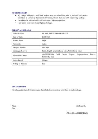 ACHIEVEMENTS
 My college Mini-project and Main projects won second and first prize in National level project
Exhibition in University department of Chennai, Mount Zion and KSR Engineering College.
 Participated in International level Innovative Project competition.
 I am topper in my school and Diploma College.
PERSONAL DETAILS:
Father’s Name Mr. M.E.MOHAMED THAMEEM
Date of Birth 21/03/1990.
Marital Status Single
Nationality Indian
Passport Number J9847496
Languages Known Tamil, English ,French(Basic only),Arabic(Basic only)
Permanent Address
NO:53/16,Kalifa Sahib Street, Nagore, Nagappattinam District,
Tamilnadu, India
Notice Period 60 days
Willing to Relocate Yes
DECLARATION
I hereby declare that all the information furnished of mine are true to the best of my knowledge.
Place : with Regards,
Date :
(M.MOHAMED IRSHAD)
 