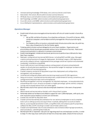  Intimate working knowledge of Windows,Unix and Linux Servers and Clients
 Data Center (Terramark, Miami) administration and maintenance
 HP Blade chassis and iLO administration and troubleshooting experience
 Dell PowerEdge and DRAC administration and troubleshooting experience
 Cisco USC servers and CMMC administration and troubleshooting experience
 Cisco iOS/Switch implementation, administration and troubleshootingexperience
Operations Manager
 Established infrastructuremanaged and maintained an off-site call center located in Costa Rica
for 1 year.
o Set up ESXi and Active Directory, Cisco Switches and Servers, Fileand Print Servers, WDS,
rolled out computers and hardwareand fully managed the infrastructureduringmy
tenure
o Facilitated an officere-location,and established infrastructureatthe new site, with less
than a day of downtime for the Call Center agents
 Ticketing administration and task delegation to junior team members. Organization and
prioritization of tasks based upon projected revenue lostor forfeiture or business. Rootcause
analysisand resolution in a dynamic e-commerce environment.
 Established delegated, limited and monitored permissions to perform basic AD tasks for Help
Desk Team members
 Deployed, configured and maintained WDS Servers includingDHCP and DNS setup. Managed
creation and manipulation of images for deployment. Architected image vs.GPO deployment
policies for softwarerollouts.Implemented driver packages and driver injection and automated
unattended installationsusingWSIM.
 Found inefficiencies in purchasingprocedures and equipment utilization and worked with
vendors to directly decrease expenditures. Decreased the budget for employee hardwareand
software whilestill maintainingquality.
 Created company standards for equipment acquisition,deployment and configuration,
management and maintenance.
 Installed and configured softwarewhilemaintainingcomplianceto PCI DSS regulations
 Setup printservers, Installed and maintained printers,establishmentof naming conventions,and
configuration/setup of printers and scanningdevices
 Workflowmanagement and time management for help desk employees. Increased productivity
and workflow that in turn, directly correlated in a higher percentage uptime and thus company
savings and increased revenue from call center agents.
 Maintained a stock of hot spares to decreaseemployee downtime in the event of equipment
failure
 Administered and maintained our Hosted, and In-House Email systems
 Performed extensive hardwareand software support for over 1,600 employees, with quick, one-
time resolution and an emphasis on end user satisfaction.
 Created SLA and SOP for Help Desk team
 Created and maintained help documentation for non-technical employees to easily complete
tasks such as settingup and accessingarchives in outlook,addingemail accounts to mobile
devices, accessingweb based email clients,usingVPN clients and company specific proprietary
software for Mac and PC resultingin a lower rate of ticket submissions.
 Created and implemented new hire documentation and orientation detailinglogin procedures,
email procedures, submittinghelp tickets etc.
 Worked with HR to implement new policies regardingnew hires and employee transfers,in order
to keep IT in the loop,have notification of new hire atleasttwo weeks ahead of time to ensure
 