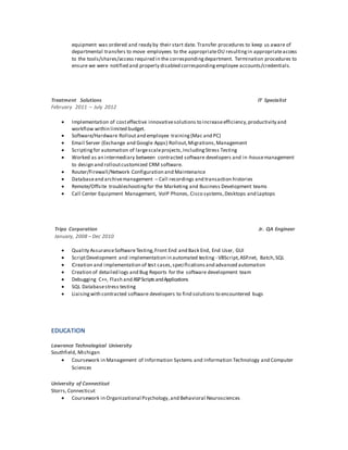 equipment was ordered and ready by their start date. Transfer procedures to keep us aware of
departmental transfers to move employees to the appropriateOU resultingin appropriateaccess
to the tools/shares/access required in the correspondingdepartment. Termination procedures to
ensure we were notified and properly disabled correspondingemployee accounts/credentials.
Treatment Solutions IT Specialist
February 2011 – July 2012
 Implementation of costeffective innovativesolutions to increaseefficiency,productivity and
workflow within limited budget.
 Software/Hardware Rolloutand employee training(Mac and PC)
 Email Server (Exchange and Google Apps) Rollout,Migrations,Management
 Scriptingfor automation of largescaleprojects,IncludingStress Testing
 Worked as an intermediary between contracted software developers and in-housemanagement
to design and rolloutcustomized CRM software.
 Router/Firewall/Network Configuration and Maintenance
 Databaseand archivemanagement – Call recordings and transaction histories
 Remote/Offsite troubleshootingfor the Marketing and Business Development teams
 Call Center Equipment Management, VoIP Phones, Cisco systems,Desktops and Laptops
Tripo Corporation Jr. QA Engineer
January, 2008 – Dec 2010
 Quality AssuranceSoftwareTesting,Front End and Back End, End User, GUI
 ScriptDevelopment and implementation in automated testing - VBScript,ASP.net, Batch,SQL
 Creation and implementation of test cases,specifications and advanced automation
 Creation of detailed logs and Bug Reports for the software development team
 Debugging C++, Flash and ASPScriptsandApplications
 SQL Databasestress testing
 Liaisingwith contracted software developers to find solutions to encountered bugs
EDUCATION
Lawrence Technological University
Southfield, Michigan
 Coursework in Management of Information Systems and Information Technology and Computer
Sciences
University of Connecticut
Storrs,Connecticut
 Coursework in Organizational Psychology,and Behavioral Neurosciences
 